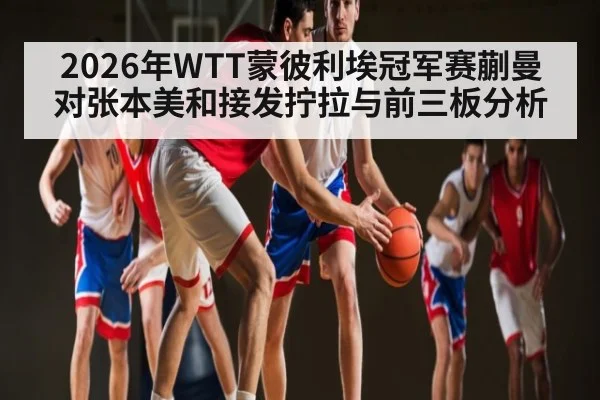 2026年WTT蒙彼利埃冠军赛蒯曼对张本美和接发拧拉与前三板分析 | kaiyun